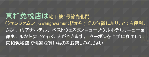 東和免税店は地下鉄5号線光化門(クァンファムン、Gwanghwamun)駅からすぐの位置にあり、とても便利。さらにコリアナホテル、ベストウェスタンニューソウルホテル、ニュー国都ホテルから歩いて行くことができます。クーポンを上手に利用して、東和免税店で快適な買いものをお楽しみください。