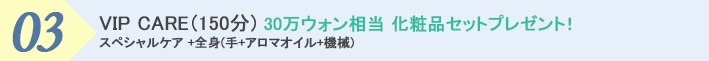 ３．VIP CARE (150分) 30万ウォン相当化粧品セットプレゼント！ スペシャルケア +全身(手+アロマオイル+機械)