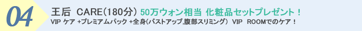 ４．王后 CARE (180分) 50万ウォン相当化粧品セットプレゼント！ VIP ケア +プレミアムパック +全身(バストアップ,腹部スリミング)　VIP　ROOMでのケア！